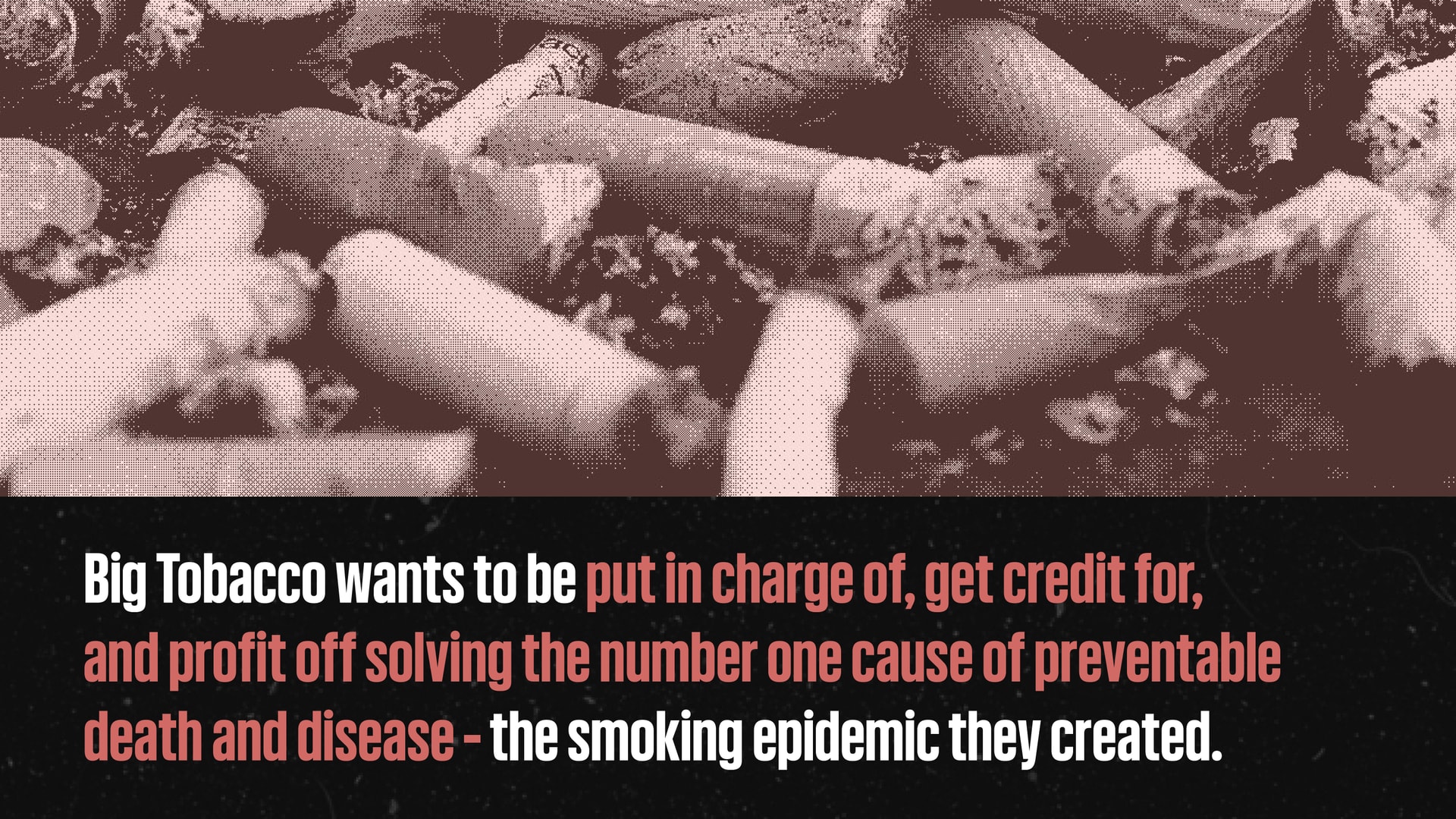 An image of waste from discarded cigarette butts with a caption that reads: Big Tobacco wants to be put in charge of, get credit for, and profit off solving the number one cause of preventable death and disease - the smoking epidemic they created.