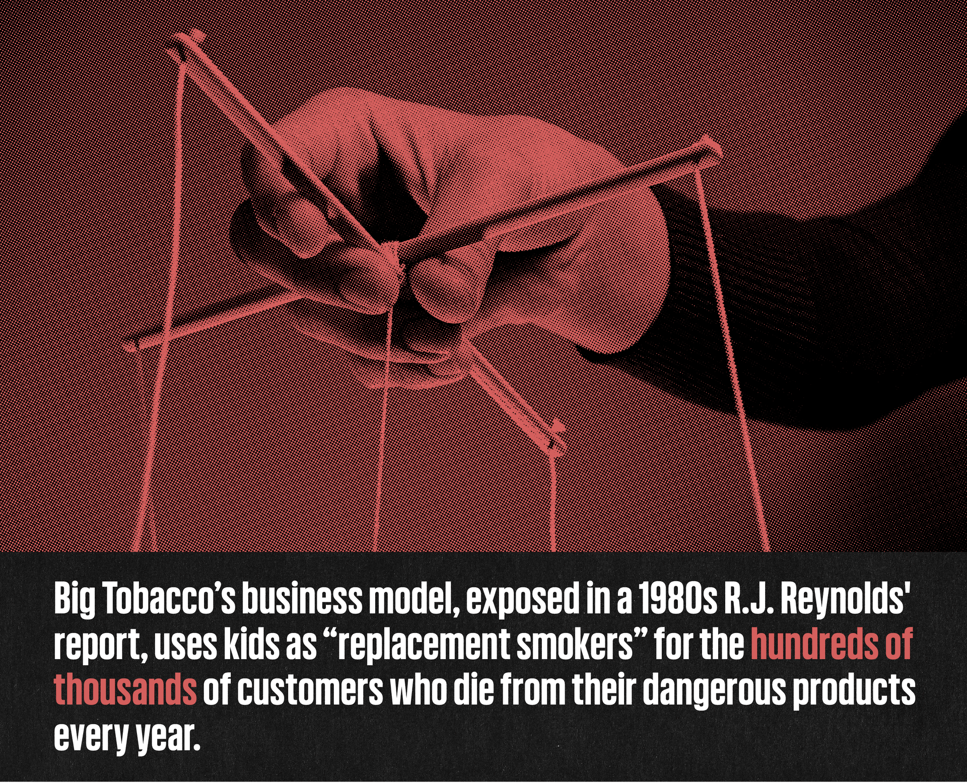 An image of a hand holding puppet strings with a caption that reads: Big Tobacco's business model, exposed in a 1980s R.J. Reynolds report, uses kids as "replacement smokers" for the hundreds of thousands of customers who die from their dangerous products every year.