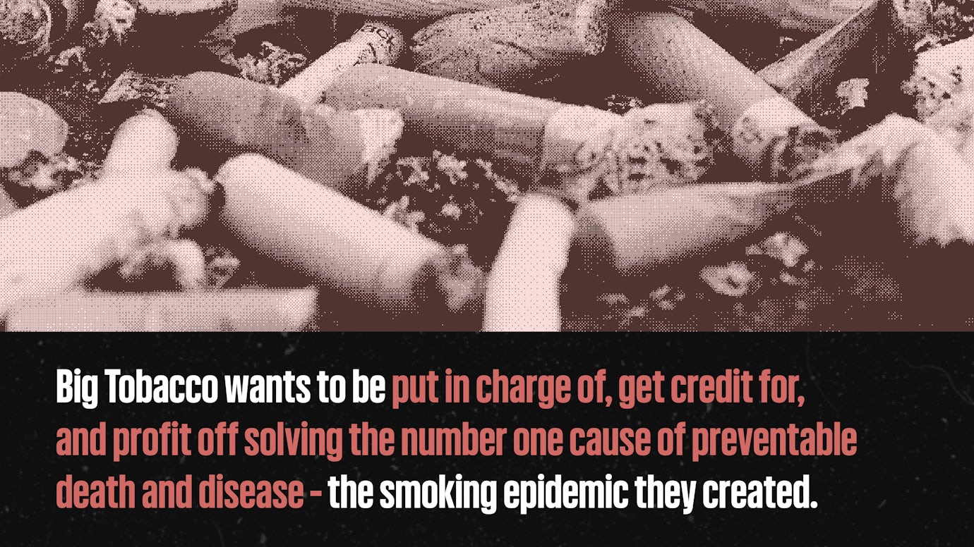 Big Tobacco wants to be put in charge of, get credit for, and profit off solving the number one cause of preventable death and disease - the smoking epidemic they created.